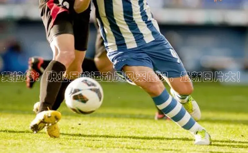 欧陆娱乐app下载宣亚国际莫拉塔：职业足球运动员风采展现，最新图片大！