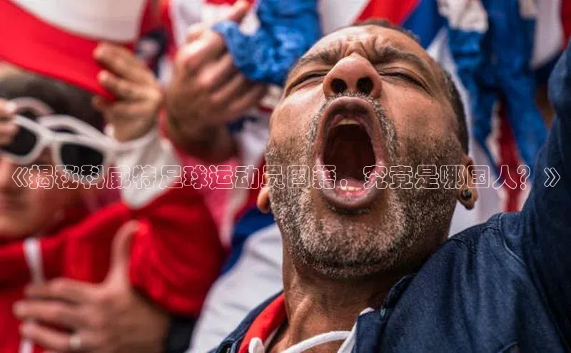 欧陆注册登录入口2024赛富乐斯《揭秘科威特足球运动员国籍，究竟是哪国人？》