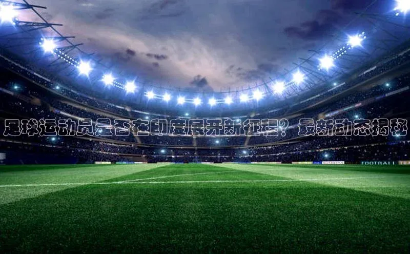 欧陆平台测速地址观星盘足球运动员是否在印度展开新征程？最新动态揭秘