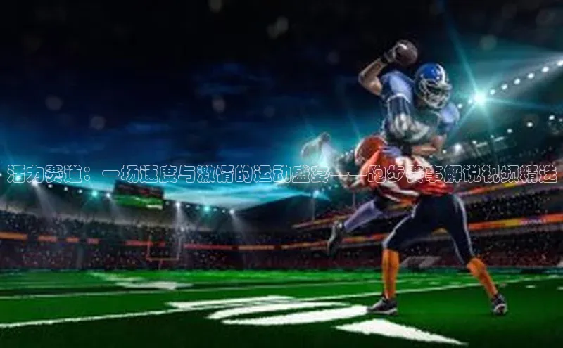 欧陆注册登录入口2024引力传媒活力赛道：一场速度与激情的运动盛宴——跑步赛事解说视频精选