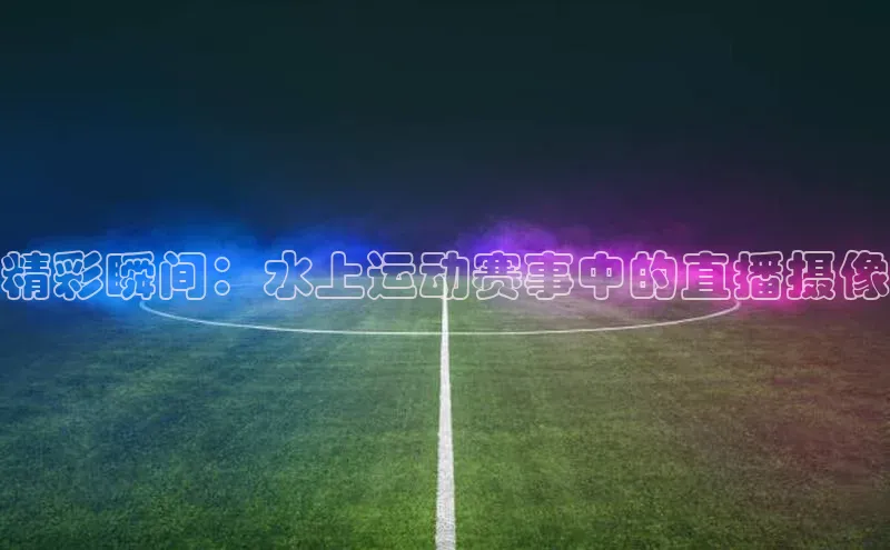 欧陆平台网站诸葛科技精彩瞬间：水上运动赛事中的直播摄像