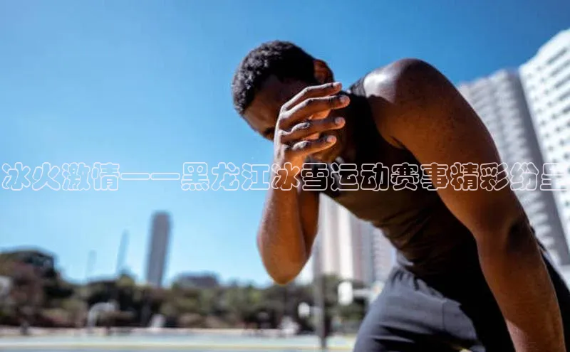 冰火激情——黑龙江冰雪运动赛事精彩纷呈