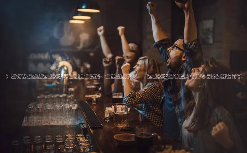 ：如何在激烈的运动赛事中捕捉到最真实、最生动的瞬间——运动赛事采访稿撰写技巧与实战经验分享